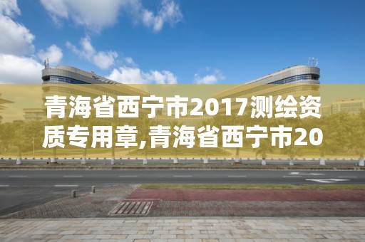 青海省西宁市2017测绘资质专用章,青海省西宁市2017测绘资质专用章查询