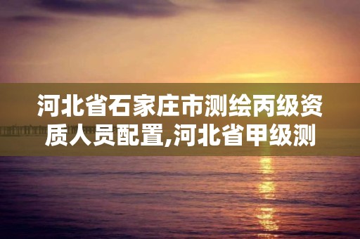 河北省石家庄市测绘丙级资质人员配置,河北省甲级测绘资质单位