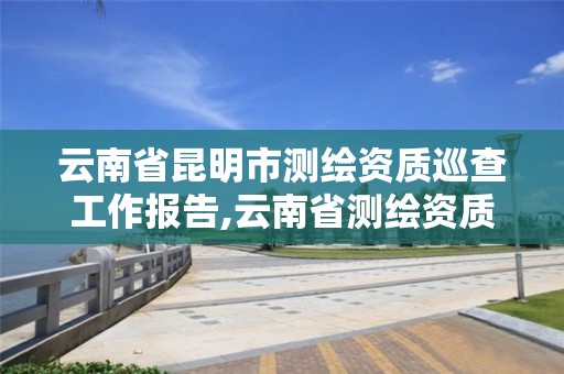 云南省昆明市测绘资质巡查工作报告,云南省测绘资质证书延期公告