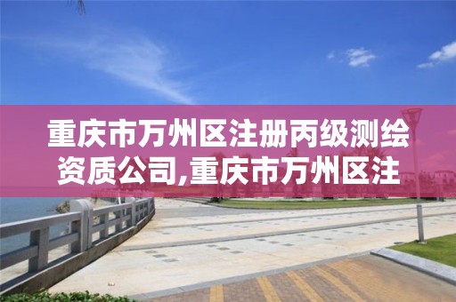 重庆市万州区注册丙级测绘资质公司,重庆市万州区注册丙级测绘资质公司有哪些