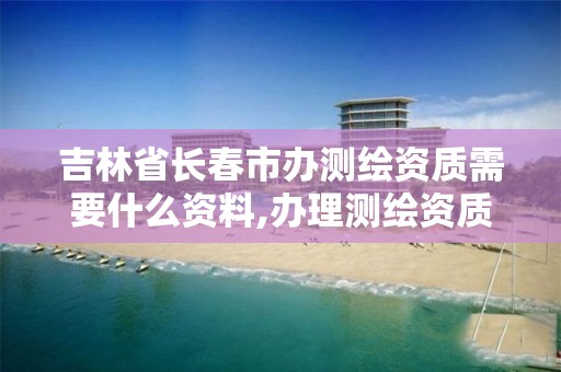 吉林省长春市办测绘资质需要什么资料,办理测绘资质需要哪些资料。