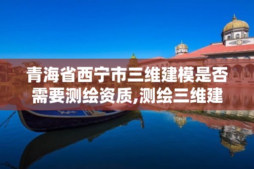 青海省西宁市三维建模是否需要测绘资质,测绘三维建模软件有哪些。