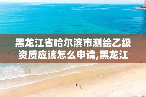 黑龙江省哈尔滨市测绘乙级资质应该怎么申请,黑龙江测绘公司乙级资质