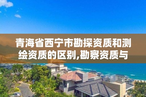 青海省西宁市勘探资质和测绘资质的区别,勘察资质与测绘资质