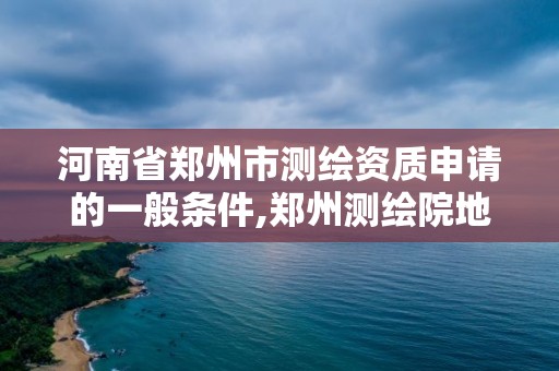 河南省郑州市测绘资质申请的一般条件,郑州测绘院地址。