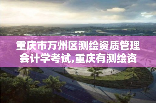 重庆市万州区测绘资质管理会计学考试,重庆有测绘资质测绘公司大全。