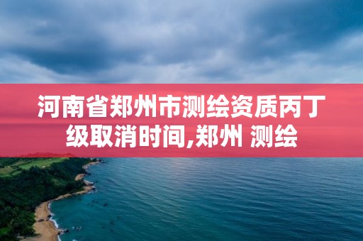 河南省郑州市测绘资质丙丁级取消时间,郑州 测绘