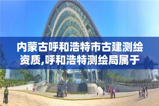 内蒙古呼和浩特市古建测绘资质,呼和浩特测绘局属于什么单位管理