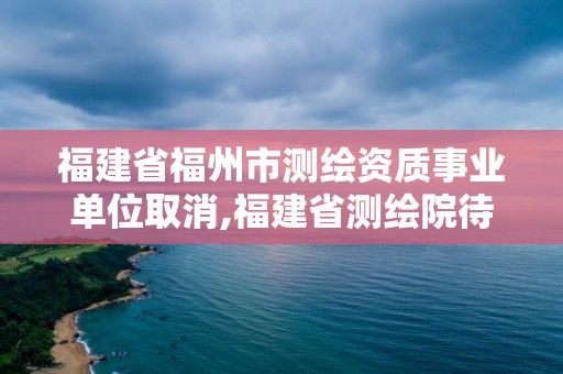 福建省福州市测绘资质事业单位取消,福建省测绘院待遇