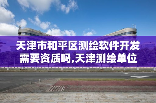 天津市和平区测绘软件开发需要资质吗,天津测绘单位名录。