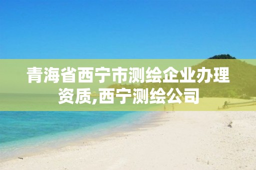 青海省西宁市测绘企业办理资质,西宁测绘公司