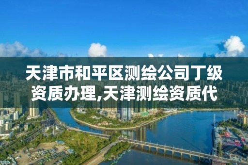 天津市和平区测绘公司丁级资质办理,天津测绘资质代办