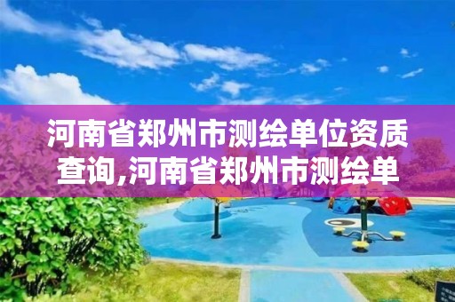 河南省郑州市测绘单位资质查询,河南省郑州市测绘单位资质查询电话