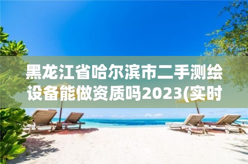 黑龙江省哈尔滨市二手测绘设备能做资质吗2023(实时/更新中)