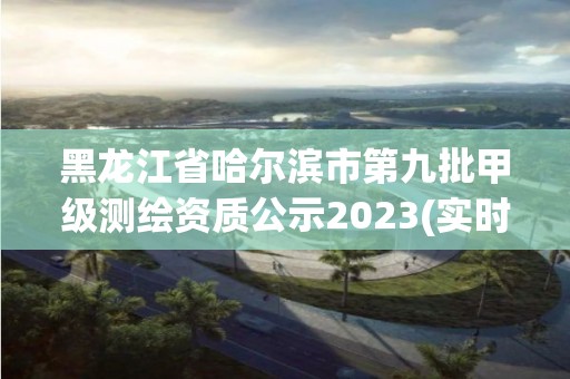 黑龙江省哈尔滨市第九批甲级测绘资质公示2023(实时/更新中)