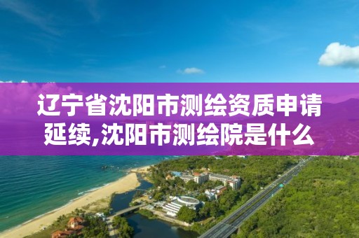 辽宁省沈阳市测绘资质申请延续,沈阳市测绘院是什么单位