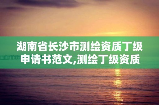 湖南省长沙市测绘资质丁级申请书范文,测绘丁级资质全套申请文件。