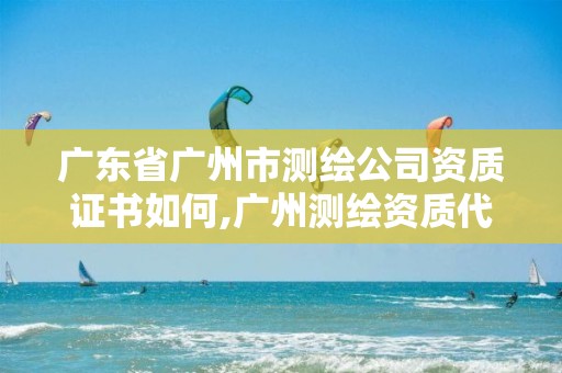 广东省广州市测绘公司资质证书如何,广州测绘资质代办。