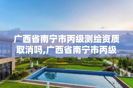 广西省南宁市丙级测绘资质取消吗,广西省南宁市丙级测绘资质取消吗最新消息