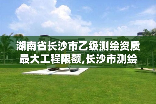 湖南省长沙市乙级测绘资质最大工程限额,长沙市测绘单位招聘。