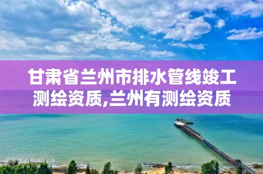 甘肃省兰州市排水管线竣工测绘资质,兰州有测绘资质的公司有。