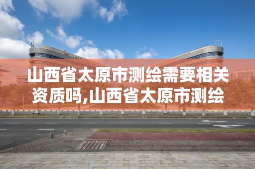 山西省太原市测绘需要相关资质吗,山西省太原市测绘需要相关资质吗现在