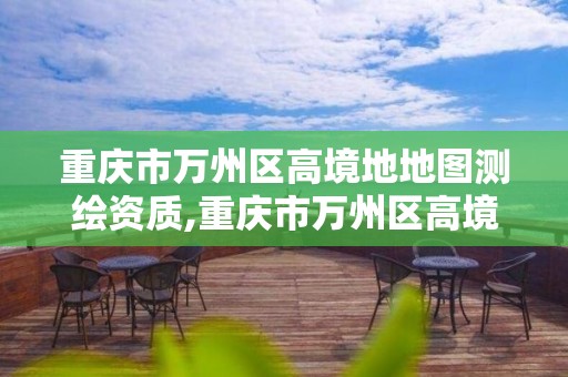 重庆市万州区高境地地图测绘资质,重庆市万州区高境地地图测绘资质公示