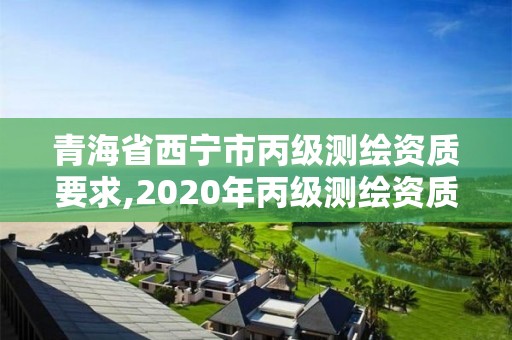 青海省西宁市丙级测绘资质要求,2020年丙级测绘资质会取消吗