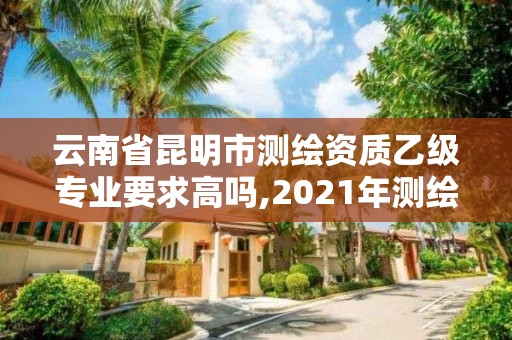 云南省昆明市测绘资质乙级专业要求高吗,2021年测绘资质乙级人员要求。