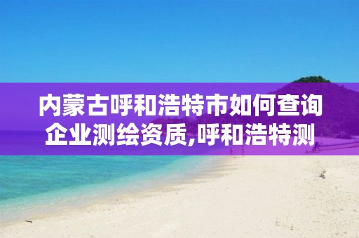 内蒙古呼和浩特市如何查询企业测绘资质,呼和浩特测绘局电话