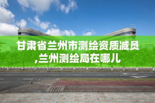 甘肃省兰州市测绘资质减员,兰州测绘局在哪儿