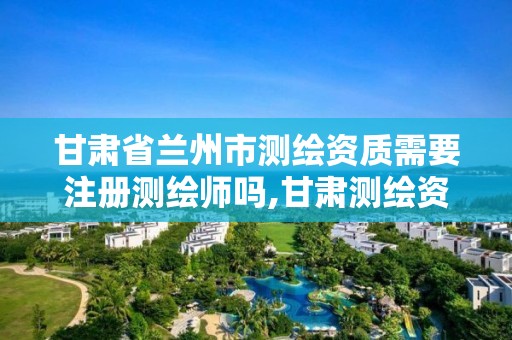 甘肃省兰州市测绘资质需要注册测绘师吗,甘肃测绘资质办理