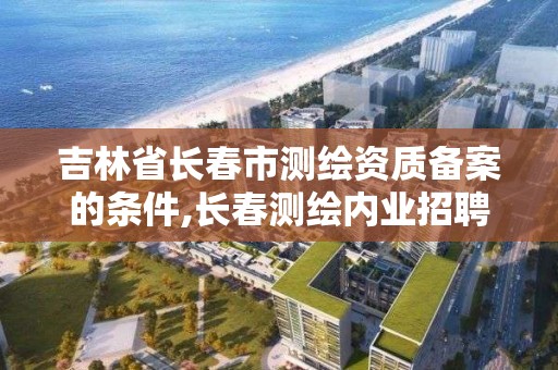 吉林省长春市测绘资质备案的条件,长春测绘内业招聘