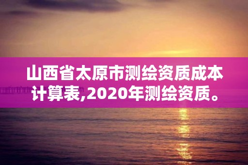 山西省太原市测绘资质成本计算表,2020年测绘资质。