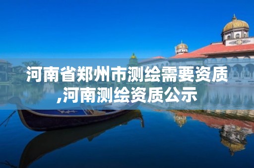 河南省郑州市测绘需要资质,河南测绘资质公示