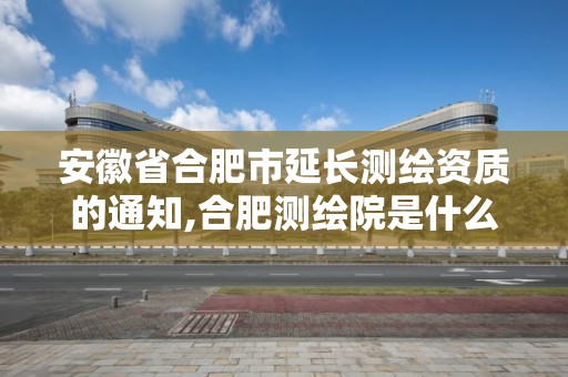 安徽省合肥市延长测绘资质的通知,合肥测绘院是什么单位。