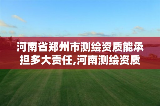 河南省郑州市测绘资质能承担多大责任,河南测绘资质单位查询。