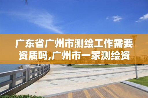 广东省广州市测绘工作需要资质吗,广州市一家测绘资质单位