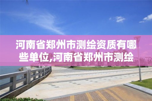 河南省郑州市测绘资质有哪些单位,河南省郑州市测绘资质有哪些单位认可