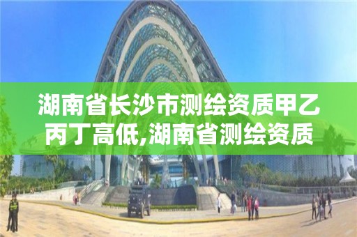 湖南省长沙市测绘资质甲乙丙丁高低,湖南省测绘资质申请公示。