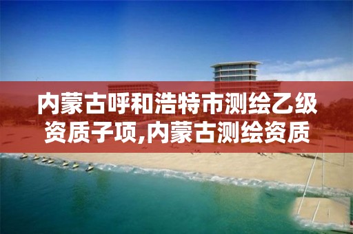 内蒙古呼和浩特市测绘乙级资质子项,内蒙古测绘资质单位名录