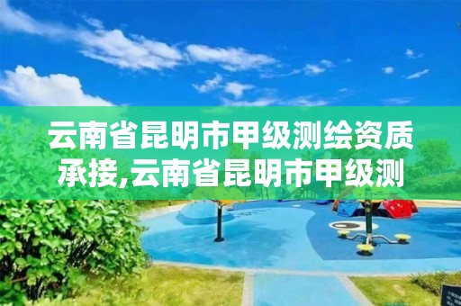 云南省昆明市甲级测绘资质承接,云南省昆明市甲级测绘资质承接单位名单