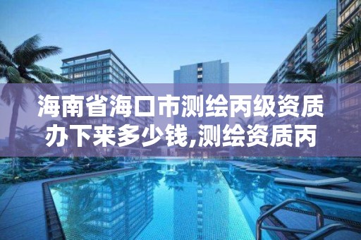 海南省海口市测绘丙级资质办下来多少钱,测绘资质丙丁级取消时间。