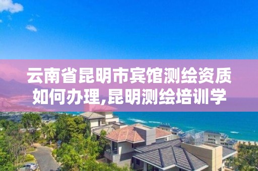 云南省昆明市宾馆测绘资质如何办理,昆明测绘培训学校