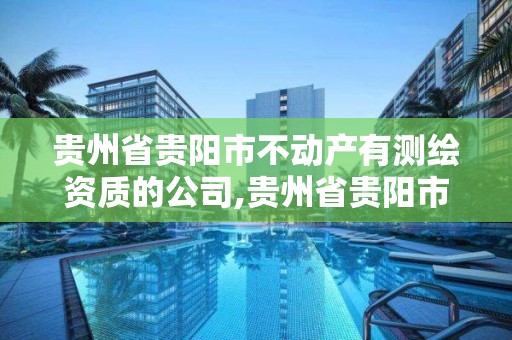 贵州省贵阳市不动产有测绘资质的公司,贵州省贵阳市不动产有测绘资质的公司名单。