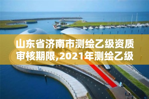 山东省济南市测绘乙级资质审核期限,2021年测绘乙级资质申报制度