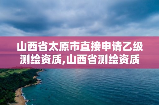 山西省太原市直接申请乙级测绘资质,山西省测绘资质延期公告