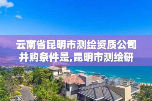 云南省昆明市测绘资质公司并购条件是,昆明市测绘研究院改革。