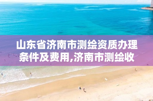 山东省济南市测绘资质办理条件及费用,济南市测绘收费标准。