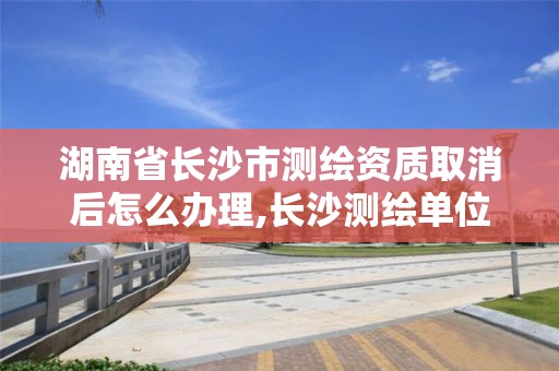 湖南省长沙市测绘资质取消后怎么办理,长沙测绘单位。